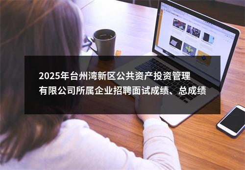 2025年台州湾新区公共资产投资管理有限公司所属企业招聘面试成绩、总成绩及体检公告 图片