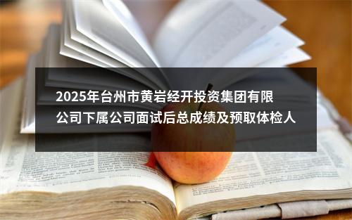 2025年台州市黄岩经开投资集团有限公司下属公司面试后总成绩及预取体检人员名单公示 图片